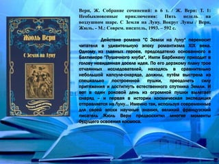 Верн, Ж. Собрание сочинений: в 6 т. / Ж. Верн: Т. 1:
Необыкновенные приключения: Пять недель на
воздушном шаре. С Земли на Луну. Вокруг Луны / Верн,
Жюль. - М.: Соврем. писатель, 1993. – 592 с.
Действие романа ”С Земли на Луну“ переносит
читателя в удивительную эпоху романтизма XIX века.
Одному из главных героев, председателю основанного в
Балтиморе ”Пушечного клуба“, Импи Барбикену приходит в
голову невиданная доселе идея. По его дерзкому плану трое
отчаянных исследователей, находясь в сравнительно
небольшой капсуле-снаряде, должны, путём выстрела из
специально построенной пушки, преодолеть силу
притяжения и достигнуть естественного спутника Земли. И
вот в один роковой день из огромной пушки вылетает
снаряд – и первая в истории космическая экспедиция
отправляется на Луну… Именно так, используя современные
для своей эпохи научные знания, великий французский
писатель Жюль Верн предвосхитил многие моменты
будущего освоения космоса.
 
