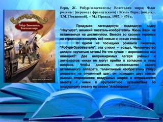 Верн, Ж. Робур-завоеватель; Властелин мира; Флаг
родины: [перевод с французского] / Жюль Верн; [послесл.
З.М. Потаповой]. – М.: Правда, 1987. – 476 с.
Придумав легендарную подводную лодку
”Наутилус“, великий писатель-изобретатель Жюль Верн не
остановился на достигнутом. Вместе со своими героями
он стремился покорять всё новые и новые стихии.
В одном из последних романов писателя,
”Робуре-Завоевателе“, эта стихия – воздух. Человечество
должно научиться летать! Но что лучше – аэронавтика или
авиация?! Два непримиримых лагеря учёных и
энтузиастов никак не могут прийти к согласию в этом
вопросе. Чтобы доказать превосходство своего
летательного аппарата, талантливый изобретатель Робур
решается на отчаянный шаг: он похищает двух самых
рьяных сторонников воздушных шаров и отправляется
вместе с ними в кругосветное путешествие по
воздушному океану на своем ”Альбатросе“.
 