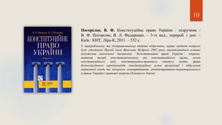 Погорілко, В. Ф. Конституційне право України : підручник /
В. Ф. Погорілко, В. Л. Федоренко. – 3-тє вид., перероб. і доп. –
Київ : КНТ; Ліра-К, 2011. – 532 с.
У переробленому та доопрацьованому виданні підручника, перше видання котрого
було удостоєне Премії імені Ярослава Мудрого 2007 року, висвітлюються основні
положення навчальної дисципліни “Конституційне право України”, зокрема:
питання теорії конституціоналізму та конституційного права, основ
конституційного ладу, конституційно-правового статусу людин, форм
безпосереднього народовладдя, конституційних основ організації і здійснення
державної влади та місцевого самоврядування, адміністративно-територіального
устрою України і правової охорони Основного Закону.
10
 