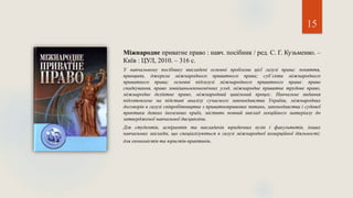 15
Міжнародне приватне право : навч. посібник / ред. С. Г. Кузьменко. –
Київ : ЦУЛ, 2010. – 316 с.
У навчальному посібнику викладені основні проблеми цієї галузі права: поняття,
принципи, джерела міжнародного приватного права; суб’єкти міжнародного
приватного права; основні підгалузі міжнародного приватного права: право
спадкування, право зовнішньоекономічних угод, міжнародне приватне трудове право,
міжнародне деліктне право, міжнародний цивільний процес. Навчальне видання
підготовлене на підставі аналізу сучасного законодавства України, міжнародних
договорів в галузі співробітництва з приватноправових питань, законодавства і судової
практики деяких іноземних країн, містить повний виклад лекційного матеріалу до
затвердженої навчальної дисципліни.
Для студентів, аспірантів та викладачів юридичних вузів і факультетів, інших
навчальних закладів, що спеціалізуються в галузі міжнародної комерційної діяльності;
для економістів та юристів-практиків.
 