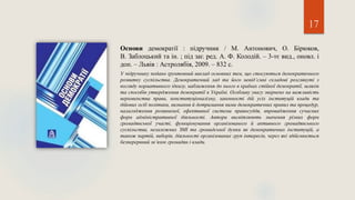 17
Основи демократії : підручник / М. Антонович, О. Бірюков,
В. Заблоцький та ін. ; під заг. ред. А. Ф. Колодій. – 3-тє вид., оновл. і
доп. – Львів : Астролябія, 2009. – 832 с.
У підручнику подано ґрунтовний виклад основних тем, що стосуються демократичного
розвитку суспільства. Демократичний лад та його невід’ємні складові розглянуті з
погляду нормативного ідеалу, наближення до нього в країнах стійкої демократії, шляхів
та способів утвердження демократії в Україні. Особливу увагу звернено на важливість
верховенства права, конституціоналізму, законності дій усіх інституцій влади та
дійових осіб політики, визнання й дотримання ними демократичних правил та процедур,
налагодження розвиненої, ефективної системи правосуддя, впровадження сучасних
форм адміністративної діяльності. Автори висвітлюють значення різних форм
громадянської участі, функціонування організованого й активного громадянського
суспільства, незалежних ЗМІ та громадської думки як демократичних інституцій, а
також партій, виборів, діяльності організованих груп інтересів, через які здійснюється
безперервний зв’язок громадян і влади.
 
