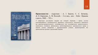 18
Правознавство : підручник / А. І. Берлач, С. С. Бичкова,
Д. О. Карпенко, А. М. Колодій. – 2-ге вид., доп. – Київ : Правова
єдність, 2009. – 792 с.
У підручнику розглянуто теорію та історію держави і права, основи
конституційного, муніципального, трудового, екологічного, земельного, цивільного
та цивільно-процесуального, господарського та господарського процесуального,
житлового, сімейного, фінансового, адміністративного, кримінального права, а
також основи утворення і функціонування судових, правоохоронних та
правозахисних органів і організацій України.
 