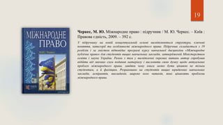 19
Черкес, М. Ю. Міжнародне право : підручник / М. Ю. Черкес. – Київ :
Правова єдність, 2009. – 392 с.
У підручнику на новій концептуальній основі висвітлюються структура, ключові
поняття, категорії та особливості міжнародного права. Підручник складається з 19
розділів і за змістом відповідає програмі курсу навчальної дисципліни «Міжнародне
публічне право» для студентів вищих навчальних закладів, затвердженій Міністерством
освіти і науки України. Разом з тим у висвітленні окремих питань автор спробував
відійти від звичних схем подання матеріалу і висловити свою думку щодо актуальних
проблем міжнародного права, завдяки чому книга може бути цікавою не тільки
студентам, а й фахівцям. Розраховано на студентів вищих юридичних навчальних
закладів, аспірантів, викладачів, широке коло читачів, яких цікавлять проблеми
міжнародного права.
 