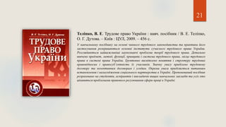 21
Теліпко, В. Е. Трудове право України : навч. посібник / В. Е. Теліпко,
О. Г. Дутова. – Київ : ЦУЛ, 2009. – 456 с.
У навчальному посібнику на основі чинного трудового законодавства та практики його
застосування розкриваються основні інститути сучасного трудового права України.
Розглядаються найважливіші наукознавчі проблеми теорії трудового права. Детально
вивчено предмет, метод, функції, принципи і система трудового права, місце трудового
права в системі права України. Ґрунтовно висвітлено поняття і структуру трудових
правовідносин і правосуб’єктність їх учасників. Значну увагу приділено трудовому
договору та колективним договорам і угодам. Окрема увага приділяється питанням
встановлення і налагодження соціального партнерства в Україні. Пропонований посібник
розраховано на студентів, аспірантів і викладачів вищих навчальних закладів та усіх хто
цікавиться проблемами правового регулювання сфери праці в Україні.
 