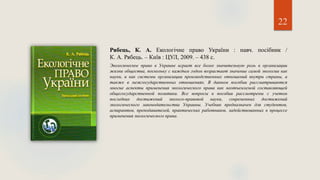 22
Рябець, К. А. Екологічне право України : навч. посібник /
К. А. Рябець. – Київ : ЦУЛ, 2009. – 438 с.
Экологическое право в Украине играет все более значительную роль в организации
жизни общества, поскольку с каждым годом возрастает значение самой экологии как
науки, и как системы организации производственных отношений внутри страны, а
также в межгосударственных отношениях. В данном пособии рассматриваются
многие аспекты применения экологического права как неотъемлемой составляющей
общегосударственной политики. Все вопросы в пособии рассмотрены с учетом
последних достижений эколого-правовой науки, современных достижений
экологического законодательства Украины. Учебник предназначен для студентов,
аспирантов, преподавателей, практических работников, задействованных в процессе
применения экологического права.
 