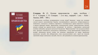 24
Семерак, О. С. Основи правознавства : навч. посібник /
О. С. Семерак, І. О. Семерак. – 2-ге вид., перероб. і доп. – Київ :
Знання, 2008. – 480 с.
У навчальному посібнику розкриваються основи теорії держави і права та основних
галузей чинного законодавства України: конституційного, цивільного, підприємницького,
житлового, земельного, сімейного, трудового, господарського, права соціального захисту,
а також правовий статус, формування, повноваження судових, правоохоронних органів,
органів юстиції та правоза-хисних інституцій. За змістом і структурою навчальний
посібник відповідає програмі навчальної дисципліни "Правознавство" для загальноосвітніх
шкіл, програмі зовнішнього незалежного оцінювання з основ правознавства Українського
центру оцінювання якості освіти для вступних випробувань до вищих юридичних
навчальних закладів. Для абітурієнтів, учнів загальноосвітніх шкіл, ліцеїв та гімназій,
студентів вищих навчальних закладів, для всіх, хто цікавиться основами правознавства.
 