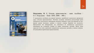 26
Осауленко, О. І. Основи правознавства : навч. посібник /
О. І. Осауленко. – Київ : КНТ, 2008. – 408 с.
У навчальному посібнику розглянуті питання, передбачені навчальною програмою
курсу «Основи правознавства». Посібник містить методичні рекомендації щодо
зовнішнього незалежного оцінювання, тестові завдання з курсу та відповіді на них,
типові зразки тестових завдань, а також словник термінів та визначень.
Призначений для абітурієнтів, які готуються до зовнішнього незалежного
оцінювання та складання іспитів до вищих навчальних закладів. Може бути
корисним для учнів, студентів неюридичних навчальних закладів, а також читачів,
які цікавляться проблемами правознавства.
 