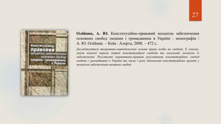 27
Олійник, А. Ю. Конституційно-правовий механізм забезпечення
основних свобод людини і громадянина в Україні : монографія /
А. Ю. Олійник. – Київ : Алерта, 2008. – 472 с.
Досліджуються теоретико-методологічні основи права особи на свободу, її генезис,
зміст кожної окремо взятої конституційної свободи та загальний механізм їх
забезпечення. Розглянуто нормативно-правове регулювання конституційних свобод
людини і громадянина в Україні та місце і роль діяльності конституційних органів у
механізмі забезпечення названих свобод.
 