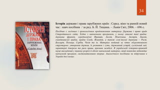34
Історія держави і права зарубіжних країн : Серед. віки та ранній новий
час : навч посібник / за ред. Б. Й. Тищика. – Львів Світ, 2006. – 696 с.
Посібник є логічним і хронологічним продовженням матеріалу Держава і право країн
Стародавнього світу. Згідно з навчальною програмою, у ньому описані такі країни:
держава франків, середньовічні Франція, Англія, Німеччина, Австрія, Італія,
скандинавські країни, країни Сходу, Візантія, а також слов’янські держави – Росія,
Болгарія, Польща, Сербія, Чехія та ін. Матеріал поданий за чітко обгрунтованою
структурою: утворення держав, їх розвиток і суть, державний устрій, суспільний лад,
характерні джерела та риси права, причини загибелі. В українській історико-правовій
науці викладений у такому розрізі й обсязі навчальний матеріал, який повністю відповідає
навчальній програмі, систематизовано вперше. Аналогічного посібника чи підручника в
Україні досі немає.
 