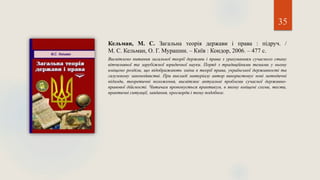 35
Кельман, М. С. Загальна теорія держави і права : підруч. /
М. С. Кельман, О. Г. Мурашин. – Київ : Кондор, 2006. – 477 с.
Висвітлено питання загальної теорії держави і права з урахуванням сучасного стану
вітчизняної та зарубіжної юридичної науки. Поряд з традиційними темами у ньому
вміщено розділи, що відображають зміни в теорії права, української державності та
галузевому законодавстві. При викладі матеріалу автор використовує нові методичні
підходи, теоретичні положення, висвітлює актуальні проблеми сучасної державно-
правової дійсності. Читачам пропонується практикум, в якому вміщені схеми, тести,
практичні ситуації, завдання, кросворди і тому подобное.
 