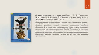 37
Основи правознавства : навч. посібник / П. Д. Пилипенко,
Н. М. Хома, М. С. Кельман, Й. Г. Богдан. – 2-е вид., випр. і доп. –
Львів : Магнолія 2006, 2007. – 468 с.
Навчальний посібник містить матеріал з лекційних курсів "Основи теорії держави і
права", "Конституційне право України", а також з окремих галузей права:
трудового, фінансового, сімейного, цивільного, кримінального, земельного,
екологічного та ін. Значна увага в ньому приділена судовій системі, судочинству,
правоохоронним та правозахисним органам України. Розрахований на студентів,
які вивчають право в неюридичних вищих навчальних закладах, викладачів
юридичних дисциплін, учнів загальноосвітніх шкіл та професійно-технічних училищ,
абітурієнтів юридичних навчальних закладів, на всіх тих, хто цікавиться
правознавством.
 