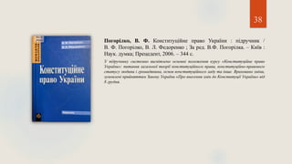 38
Погорілко, В. Ф. Конституційне право України : підручник /
В. Ф. Погорілко, В. Л. Федоренко ; За ред. В.Ф. Погорілка. – Київ :
Наук. думка; Прецедент, 2006. – 344 с.
У підручнику системно висвітлено основні положення курсу «Конституційне право
України»: питання загальної теорії конституційного права, конституційно-правового
статусу людини і громадянина, основ конституційного ладу та інше. Враховано зміни,
зумовлені прийняттям Закону України «Про внесення змін до Конституції України» від
8 грудня.
 