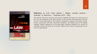 4
Soloviova, A. Law: basic aspects = Право: основні аспекти :
textbook / A. Soloviova. – Vinnytsia, 2019. – 80 p.
The textbook reveals the concept of state and law, highlights the features of various forms of
the state, the foundations of the main branches of law, provides interesting facts and court
cases in various legal families. The textbook is designed for students of secondary schools,
lyceums, gymnasiums and other educational institutions with indepth study of the English
language; students studying law in non legal higher education institutions; for teachers of
secondary schools. The book can be used for students of law schools in preparation for the
exams on legal English.
 