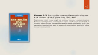 40
Шаповал, В. М. Конституційне право зарубіжних країн : підручник /
В. М. Шаповал. – Київ : Юрінком Інтер, 2006. – 496 с.
Запропоновано аналіз основ теорії та практики світового конституціоналізму.
Визначено характеристики конституційного права, засади теорії конституції як
основного закону держави, конституційні статуси людини ігромадянина, місце і роль
парламенту, глави держави, уряду та вищих судів у державному механізмі, а також
розглянуто інші питання.
 