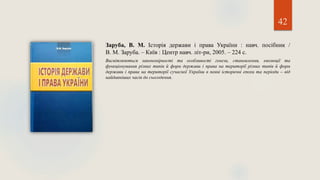 42
Заруба, В. М. Історія держави і права України : навч. посібник /
В. М. Заруба. – Київ : Центр навч. літ-ри, 2005. – 224 с.
Висвітлюються закономірності та особливості генези, становлення, еволюції та
функціонування різних типів й форм держави і права на території різних типів й форм
держави і права на території сучасної України в певні історичні епохи та періоди – від
найдавніших часів до сьогодення.
 