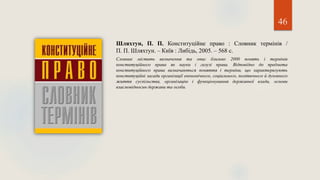 46
Шляхтун, П. П. Конституційне право : Словник термінів /
П. П. Шляхтун. – Київ : Либідь, 2005. – 568 с.
Словник містить визначення та опис близько 2000 понять і термінів
конституційного права як науки і галузі права. Відповідно до предмета
конституційного права визначаються поняття і терміни, що характеризують
конституційні засади організації економічного, соціального, політичного й духовного
життя суспільства, організацію і функціонування державної влади, основи
взаємовідносин держави та особи.
 