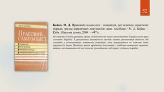Бойко, М. Д. Правовий самозахист : коментарі, роз`яснення, практичні
поради, зразки юридичних документів: навч. посібник / М. Д. Бойко. –
Київ : Наукова думка, 2004. – 447 с.
Розглянуто основні принципи, права, положення та чинне законодавство України щодо прав
громадян України. З урахуванням практичного досвіду надано рекомендації відносно дій
громадян у різноманітних життєвих ситуаціях, коли порушуються чи можуть бути
порушені їх права. Наведено зразки юридичних документів з найбільш поширених правових
питань, які виникають під час захисту громадянами своїх прав у судовому порядку.
52
 