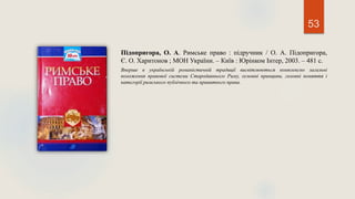 53
Підопригора, О. А. Римське право : підручник / О. А. Підопригора,
Є. О. Харитонов ; МОН України. – Київ : Юрінком Інтер, 2003. – 481 с.
Вперше в українській романістичній традиції висвітлюються комплексно загальні
положення правової системи Стародавнього Риму, основні принципи, головні поняття і
категорії римського публічного та приватного права.
 