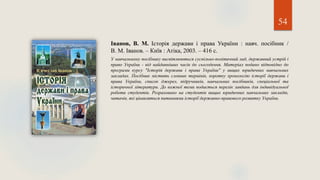 Іванов, В. М. Історія держави і права України : навч. посібник /
В. М. Іванов. – Київ : Атіка, 2003. – 416 с.
У навчальному посібнику висвітлюються суспільно-політичний лад, державний устрій і
право України - від найдавніших часів до сьогодення. Матеріал подано відповідно до
програми курсу "Історія держави і права України" у вищих юридичних навчальних
закладах. Посібник містить словник термінів, коротку хронологію історії держави і
права України, список джерел, підручників, навчальних посібників, спеціальної та
історичної літератури. До кожної теми подається перелік завдань для індивідуальної
роботи студентів. Розраховано на студентів вищих юридичних навчальних закладів,
читачів, які цікавляться питаннями історії державно-правового розвитку України.
54
 