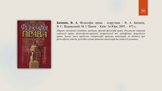 56
Бачинін, В. А. Філософія права : підручник / В. А. Бачинін,
В. С. Журавський, М. І. Панов. – Київ : Ін Юре, 2003. – 472 с.
Широко висвітлені поняття, предмет, функції філософії права. Розглянуті питання
онтології права, філософсько-правової антропології та метафізики природного
права. Значну увагу приділено історіософії правових цивілізацій, де йдеться про
філософські, етичні, релігійні основи правових цивілізацій та моделі їх розвитку.
 