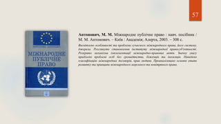 57
Антонович, М. М. Міжнародне публічне право : навч. посібник /
М. М. Антонович. – Київ : Академія; Алерта, 2003. – 308 с.
Висвітлено особливості та проблеми сучасного міжнародного права, його систему,
джерела. Розглянуто становлення інституту міжнародної правосуб'єктності.
Розкрито механізми імплементації міжнародно-правових актів. Значну увагу
приділено проблемі осіб без громадянства, біженців та іноземців. Наведено
класифікацію міжнародних договорів, прав людини. Проаналізовано основні етапи
розвитку та принципи міжнародного морського та повітряного права.
 