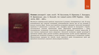 58
Основи демократії : навч. посіб. / М. Бессонова, О. Бірюкова, С. Бондарук,
Н. Бровинська ; ред. А. Колодій ; Ін-т вищої освіти АПН України. – Київ :
Ай Бі, 2002. – 684 с.
Висвітлено найактуальніші проблеми становлення й розвитку демократичного ладу. В ньому
розповідається про сутність демократії, різноманітність уявлень про неї та еволюцію її
реально існуючих форм. Значна увага приділена розкриттю принципів і цінностей демократії,
передумов її становлення в сучасному світі, специфіки переходу до демократії в Україні;
наголошується значення верховенства права, формування представницьких і інших
демократичних інститутів, налагодження розвиненої, ефективної системи правосуддя. В
книзі дається порівняльний аналіз утворення і діяльності політичних партій, організації й
проведення виборів, форм групової політики, функціонування засобів масової інформації, ролі
громадянської політичної культури й участі громадян у громадському й політичному житті.
Проаналізовано принципи та методи, якими керуються уряди демократичних країн при
проведенні економічної, соціальної, етнокультурної політики.
 