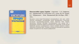 61
Конституційне право України : підручник / Л. К. Байрачна,
В. С. Журавський, В. П. Колісник та ін.; за ред. Ю. М. Тодики,
В. С. Журавського. – Київ : Видавничий Дім «Ін Юре», 2002. –
544 с.
Викладено основи теорії Конституції, конституційного ладу, прав, свобод,
обов'язків громадянина, конституційні засади громадянського суспільства.
Розглянуто конституційно-правовий статус Верховної Ради України,
Президента, Кабінету Міністрів, Конституційного суду, органів суду і
прокуратури, політичних партій та громадянських організацій, засобів масової
інформації, місцевого самоврядування, а також специфіку правового статусу
Автономної Республіки Крим. Розкрито особливості організації та проведення
виборів, всеукраїнського та місцевого референдумів.
 