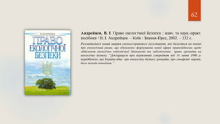 62
Андрейцев, В. І. Право екологічної безпеки : навч. та наук.-практ.
посібник / В. І. Андрейцев. – Київ : Знання-Прес, 2002. – 332 с.
Розглядається новий напрям еколого-правового регулювання, яке базується на вченні
про екологічний ризик, що обумовлює формування нової сфери правовідносин щодо
здійснення екологічно небезпечної діяльності та забезпечення права громадян на
екологічну безпеку. “Декларацією про державний сувернітет від 16 липня 1990 р.
передбачено, що Україна дбає про екологічну безпеку громадян, про генофонд народу,
його молоде покоління.”
 