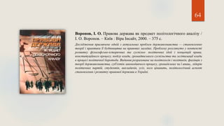 64
Воронов, І. О. Правова держава як предмет політологічного аналізу /
І. О. Воронов. – Київ : Віра Інсайт, 2000. – 375 с.
Дослідження присвячене одній з актуальних проблем державознавства — становленню
теорії і практики її будівництва на правових засадах. Проблему розглянуто у контексті
розвитку філософсько-історичних та суспільн- політичних ідей і концепцій права,
конституційного процесу, поділу влади, громадянського суспільства та легітимації влади
в процесі політичної боротьби. Видання розраховане на політологів і політиків, фахівців з
теорії державознавства, суб'єктів законодавчого процесу, громадських чи ї апаш,, лідерів
політичних партій, студентів, викладачів, усіх, кого цікавить, політологічний аспект
становлення і розвитку правової держави в Україні.
 