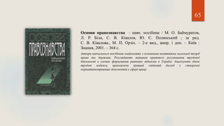 65
Основи правознавства : навч. посібник / М. О. Баймуратов,
Л. Р. Біла, С. В. Ківалов, Ю. Є. Полянський ; за ред.
С. В. Ківалова., М. П. Орзіх. – 2-е вид., випр. і доп. – Київ :
Знання, 2001. – 364 с.
Автори навчального посібника знайомлять з основними поняттями загальної теорії
права та держави. Розглядають питання правового регулювання трудової
діяльності в умовах формування ринкових відносин в Україні. Аналізують діючі
трудові кодекси, враховуючи кращий світовий досвід у створенні
нормативноправових документів у сфері праці.
 