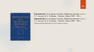 66
Европейский Суд по правам человека. Избранные решения : в 2-х т.
Т. 1 / под ред. В. А. Туманова. – Москва : Норма, 2000. – 856 с.
Европейский Суд по правам человека. Избранные решения : в 2-х т.
Т. 2 / под ред. В. А. Туманова. – Москва : Норма, 2000. – 808 с.
Сборник решений Европейского Суда по правам человека.
 