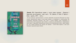 68
Дженіс, М. Європейське право у галузі прав людини : Джерела і
практика застосування : пер.з англ. / М. Дженіс, Р. Кей, Е. Бредлі. –
Київ : АртЕк, 1997. – 624 с.
В книзі ретельно проаналізовано не тільки відповідні положення Конвенції та інших
джерел європейського права в галузі прав людини, а й практику їх застосування. На
конкретних прикладах показано, хто, куди і в якому порядку може звернутися за
відновленням своїх порушених прав людини, а також як розглядаються і вирішуються
такі заяви у Страсбурзі Європейською комісією та Європейським судом з прав людини,
яку силу мають рішення цих органів для держав – членів Ради Європи, в яких було
допущено порушення прав людини.
 