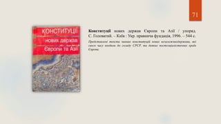 71
Конституції нових держав Європи та Азії / упоряд.
С. Головатий. – Київ : Укр. правнича фундація, 1996. – 544 с.
Представлені тексти чинних конституцій нових незалежнихдержава, які
свого часу входили до складу СРСР, та деяких постсоціалістичних країн
Європи.
 