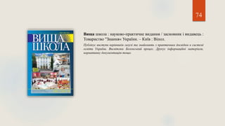 74
Вища школа : науково-практичне видання / засновник і видавець :
Товариство "Знання« України. – Київ : Віпол.
Публікує виступи керівників галузі та знайомить з практичним досвідом в системі
освіти України. Висвітлює Болонський процес. Друкує інформаційні матеріали,
нормативну документацію тощо.
 