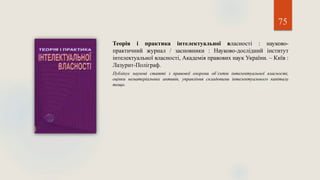 75
Теорія і практика інтелектуальної власності : науково-
практичний журнал / засновники : Науково-дослідний інститут
інтелектуальної власності, Академія правових наук України. – Київ :
Лазурит-Поліграф.
Публікує наукові статті з правової охорони об’єктів інтелектуальної власності,
оцінки нематеріальних активів, управління складовими інтелектуального капіталу
тощо.
 