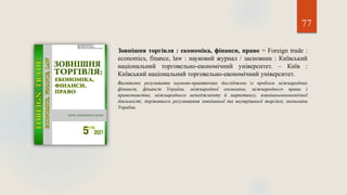77
Зовнішня торгівля : економіка, фінанси, право = Foreign trade :
economics, finance, law : науковий журнал / засновник : Київський
національний торговельно-економічний університет. – Київ :
Київський національний торговельно-економічний університет.
Висвітлює результати науково-практичних досліджень із проблем міжнародних
фінансів, фінансів України, міжнародної економіки, міжнародного права і
правознавства, міжнародного менеджменту й маркетингу, зовнішньоекономічної
діяльності, державного регулювання зовнішньої та внутрішньої торгівлі, економіки
України.
 