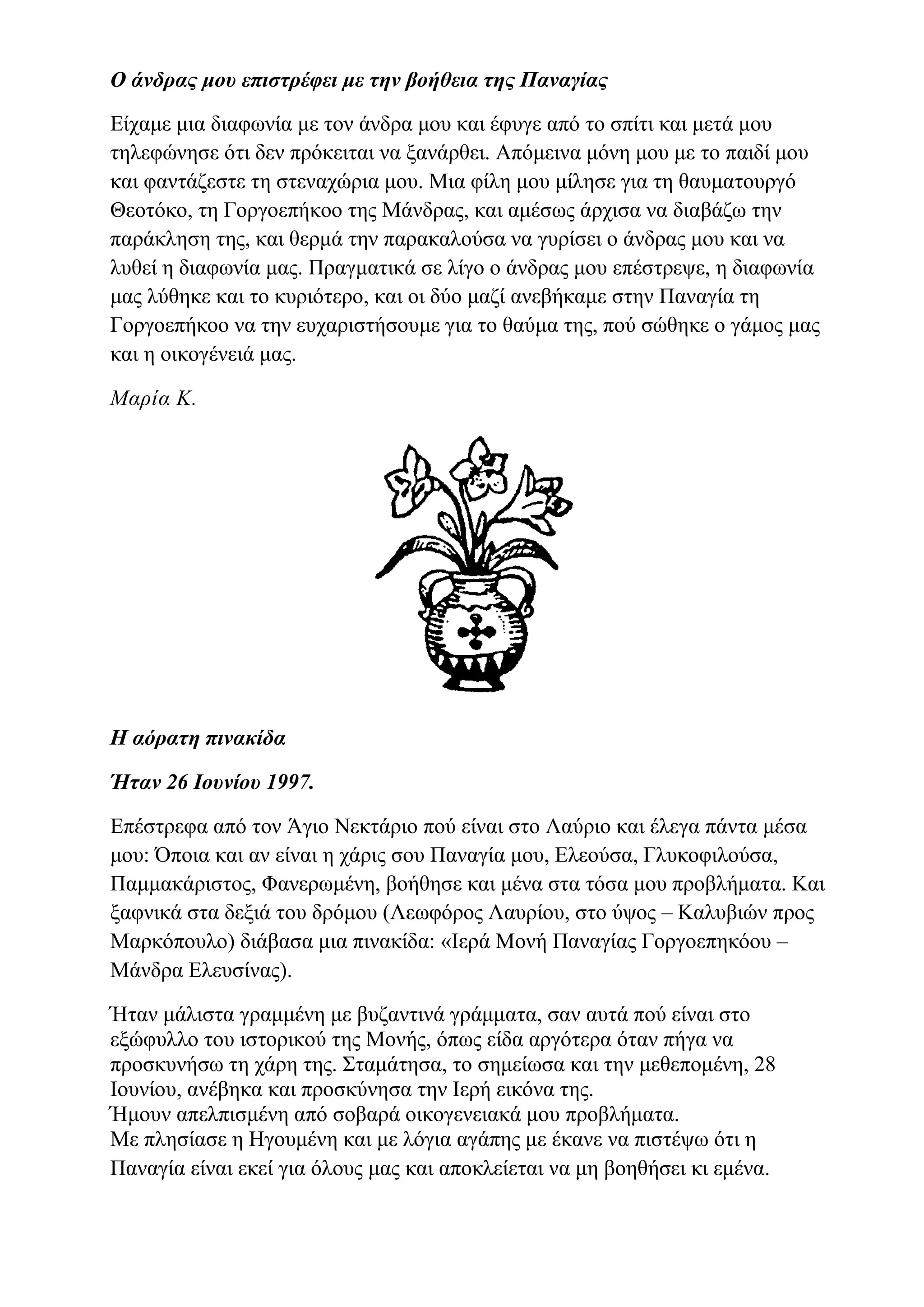 Ο άνδρας μου επιστρέφει με την βοήθεια της Παναγίας
Είχαμε μια διαφωνία με τον άνδρα μου και έφυγε από το σπίτι και μετά μου
τηλεφώνησε ότι δεν πρόκειται να ξανάρθει. Απόμεινα μόνη μου με το παιδί μου
και φαντάζεστε τη στεναχώρια μου. Μια φίλη μου μίλησε για τη θαυματουργό
Θεοτόκο, τη Γοργοεπήκοο της Μάνδρας, και αμέσως άρχισα να διαβάζω την
παράκληση της, και θερμά την παρακαλούσα να γυρίσει ο άνδρας μου και να
λυθεί η διαφωνία μας. Πραγματικά σε λίγο ο άνδρας μου επέστρεψε, η διαφωνία
μας λύθηκε και το κυριότερο, και οι δύο μαζί ανεβήκαμε στην Παναγία τη
Γοργοεπήκοο να την ευχαριστήσουμε για το θαύμα της, πού σώθηκε ο γάμος μας
και η οικογένειά μας.
Μαρία Κ.
Η αόρατη πινακίδα
Ήταν 26 Ιουνίου 1997.
Επέστρεφα από τον Άγιο Νεκτάριο πού είναι στο Λαύριο και έλεγα πάντα μέσα
μου: Όποια και αν είναι η χάρις σου Παναγία μου, Ελεούσα, Γλυκοφιλούσα,
Παμμακάριστος, Φανερωμένη, βοήθησε και μένα στα τόσα μου προβλήματα. Και
ξαφνικά στα δεξιά του δρόμου (Λεωφόρος Λαυρίου, στο ύψος – Καλυβιών προς
Μαρκόπουλο) διάβασα μια πινακίδα: «Ιερά Μονή Παναγίας Γοργοεπηκόου –
Μάνδρα Ελευσίνας).
Ήταν μάλιστα γραμμένη με βυζαντινά γράμματα, σαν αυτά πού είναι στο
εξώφυλλο του ιστορικού της Μονής, όπως είδα αργότερα όταν πήγα να
προσκυνήσω τη χάρη της. Σταμάτησα, το σημείωσα και την μεθεπομένη, 28
Ιουνίου, ανέβηκα και προσκύνησα την Ιερή εικόνα της.
Ήμουν απελπισμένη από σοβαρά οικογενειακά μου προβλήματα.
Με πλησίασε η Ηγουμένη και με λόγια αγάπης με έκανε να πιστέψω ότι η
Παναγία είναι εκεί για όλους μας και αποκλείεται να μη βοηθήσει κι εμένα.
 