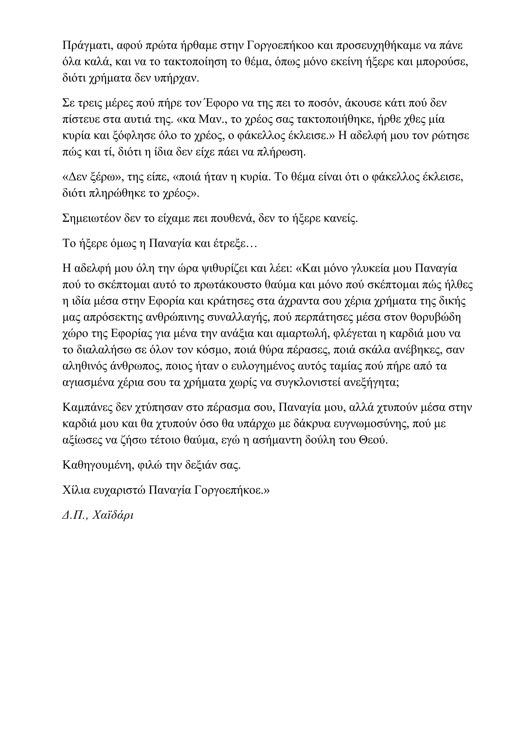 Πράγματι, αφού πρώτα ήρθαμε στην Γοργοεπήκοο και προσευχηθήκαμε να πάνε
όλα καλά, και να το τακτοποίηση το θέμα, όπως μόνο εκείνη ήξερε και μπορούσε,
διότι χρήματα δεν υπήρχαν.
Σε τρεις μέρες πού πήρε τον Έφορο να της πει το ποσόν, άκουσε κάτι πού δεν
πίστευε στα αυτιά της. «κα Μαν., το χρέος σας τακτοποιήθηκε, ήρθε χθες μία
κυρία και ξόφλησε όλο το χρέος, ο φάκελλος έκλεισε.» Η αδελφή μου τον ρώτησε
πώς και τί, διότι η ίδια δεν είχε πάει να πλήρωση.
«Δεν ξέρω», της είπε, «ποιά ήταν η κυρία. Το θέμα είναι ότι ο φάκελλος έκλεισε,
διότι πληρώθηκε το χρέος».
Σημειωτέον δεν το είχαμε πει πουθενά, δεν το ήξερε κανείς.
Το ήξερε όμως η Παναγία και έτρεξε…
Η αδελφή μου όλη την ώρα ψιθυρίζει και λέει: «Και μόνο γλυκεία μου Παναγία
πού το σκέπτομαι αυτό το πρωτάκουστο θαύμα και μόνο πού σκέπτομαι πώς ήλθες
η ιδία μέσα στην Εφορία και κράτησες στα άχραντα σου χέρια χρήματα της δικής
μας απρόσεκτης ανθρώπινης συναλλαγής, πού περπάτησες μέσα στον θορυβώδη
χώρο της Εφορίας για μένα την ανάξια και αμαρτωλή, φλέγεται η καρδιά μου να
το διαλαλήσω σε όλον τον κόσμο, ποιά θύρα πέρασες, ποιά σκάλα ανέβηκες, σαν
αληθινός άνθρωπος, ποιος ήταν ο ευλογημένος αυτός ταμίας πού πήρε από τα
αγιασμένα χέρια σου τα χρήματα χωρίς να συγκλονιστεί ανεξήγητα;
Καμπάνες δεν χτύπησαν στο πέρασμα σου, Παναγία μου, αλλά χτυπούν μέσα στην
καρδιά μου και θα χτυπούν όσο θα υπάρχω με δάκρυα ευγνωμοσύνης, πού με
αξίωσες να ζήσω τέτοιο θαύμα, εγώ η ασήμαντη δούλη του Θεού.
Καθηγουμένη, φιλώ την δεξιάν σας.
Χίλια ευχαριστώ Παναγία Γοργοεπήκοε.»
Δ.Π., Χαϊδάρι
 