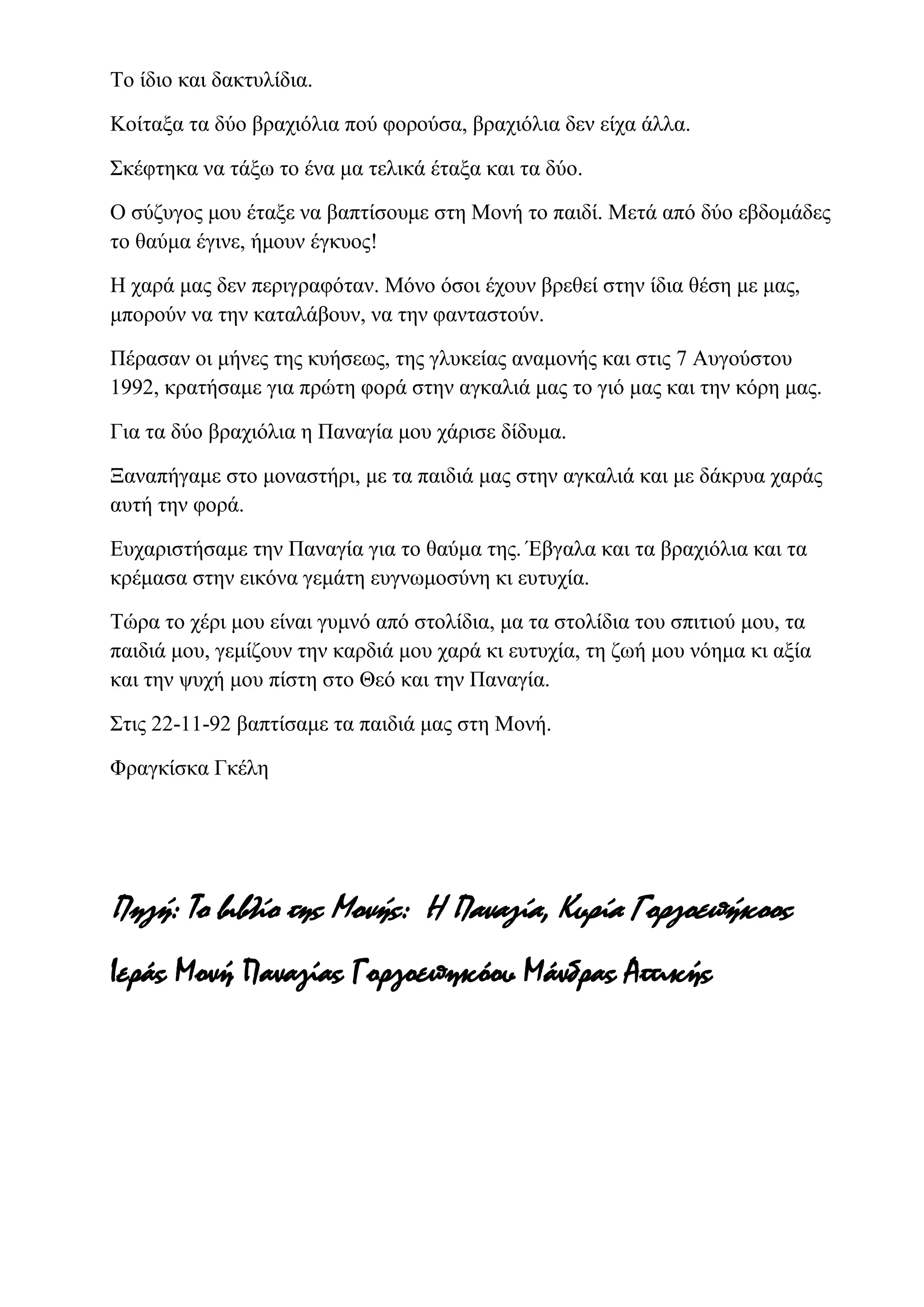 Το ίδιο και δακτυλίδια.
Κοίταξα τα δύο βραχιόλια πού φορούσα, βραχιόλια δεν είχα άλλα.
Σκέφτηκα να τάξω το ένα μα τελικά έταξα και τα δύο.
Ο σύζυγος μου έταξε να βαπτίσουμε στη Μονή το παιδί. Μετά από δύο εβδομάδες
το θαύμα έγινε, ήμουν έγκυος!
Η χαρά μας δεν περιγραφόταν. Μόνο όσοι έχουν βρεθεί στην ίδια θέση με μας,
μπορούν να την καταλάβουν, να την φανταστούν.
Πέρασαν οι μήνες της κυήσεως, της γλυκείας αναμονής και στις 7 Αυγούστου
1992, κρατήσαμε για πρώτη φορά στην αγκαλιά μας το γιό μας και την κόρη μας.
Για τα δύο βραχιόλια η Παναγία μου χάρισε δίδυμα.
Ξαναπήγαμε στο μοναστήρι, με τα παιδιά μας στην αγκαλιά και με δάκρυα χαράς
αυτή την φορά.
Ευχαριστήσαμε την Παναγία για το θαύμα της. Έβγαλα και τα βραχιόλια και τα
κρέμασα στην εικόνα γεμάτη ευγνωμοσύνη κι ευτυχία.
Τώρα το χέρι μου είναι γυμνό από στολίδια, μα τα στολίδια του σπιτιού μου, τα
παιδιά μου, γεμίζουν την καρδιά μου χαρά κι ευτυχία, τη ζωή μου νόημα κι αξία
και την ψυχή μου πίστη στο Θεό και την Παναγία.
Στις 22-11-92 βαπτίσαμε τα παιδιά μας στη Μονή.
Φραγκίσκα Γκέλη
Πηγή: Το βιβλίο της Μονής: Η Παναγία, Κυρία Γοργοεπήκοος
Ιεράς Μονή Παναγίας Γοργοεπηκόου Μάνδρας Αττικής
 