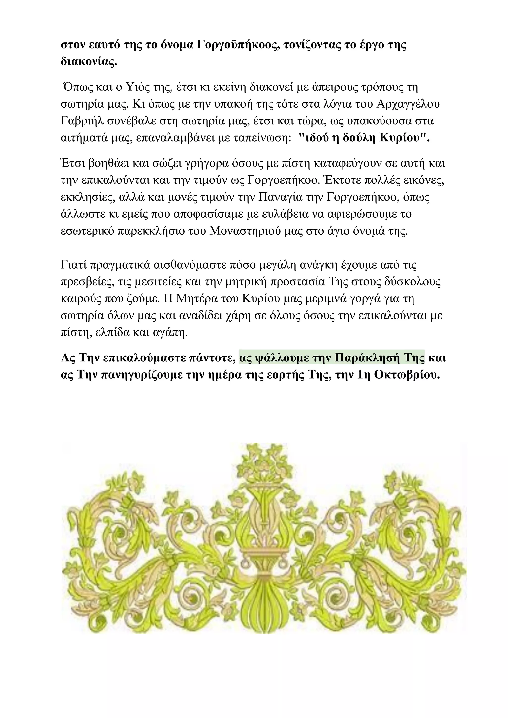 στον εαυτό της το όνομα Γοργοϋπήκοος, τονίζοντας το έργο της
διακονίας.
Όπως και ο Υιός της, έτσι κι εκείνη διακονεί με άπειρους τρόπους τη
σωτηρία μας. Κι όπως με την υπακοή της τότε στα λόγια του Αρχαγγέλου
Γαβριήλ συνέβαλε στη σωτηρία μας, έτσι και τώρα, ως υπακούουσα στα
αιτήματά μας, επαναλαμβάνει με ταπείνωση: "ιδού η δούλη Κυρίου".
Έτσι βοηθάει και σώζει γρήγορα όσους με πίστη καταφεύγουν σε αυτή και
την επικαλούνται και την τιμούν ως Γοργοεπήκοο. Έκτοτε πολλές εικόνες,
εκκλησίες, αλλά και μονές τιμούν την Παναγία την Γοργοεπήκοο, όπως
άλλωστε κι εμείς που αποφασίσαμε με ευλάβεια να αφιερώσουμε το
εσωτερικό παρεκκλήσιο του Μοναστηριού μας στο άγιο όνομά της.
Γιατί πραγματικά αισθανόμαστε πόσο μεγάλη ανάγκη έχουμε από τις
πρεσβείες, τις μεσιτείες και την μητρική προστασία Της στους δύσκολους
καιρούς που ζούμε. Η Μητέρα του Κυρίου μας μεριμνά γοργά για τη
σωτηρία όλων μας και αναδίδει χάρη σε όλους όσους την επικαλούνται με
πίστη, ελπίδα και αγάπη.
Ας Την επικαλούμαστε πάντοτε, ας ψάλλουμε την Παράκλησή Της και
ας Την πανηγυρίζουμε την ημέρα της εορτής Της, την 1η Οκτωβρίου.
 