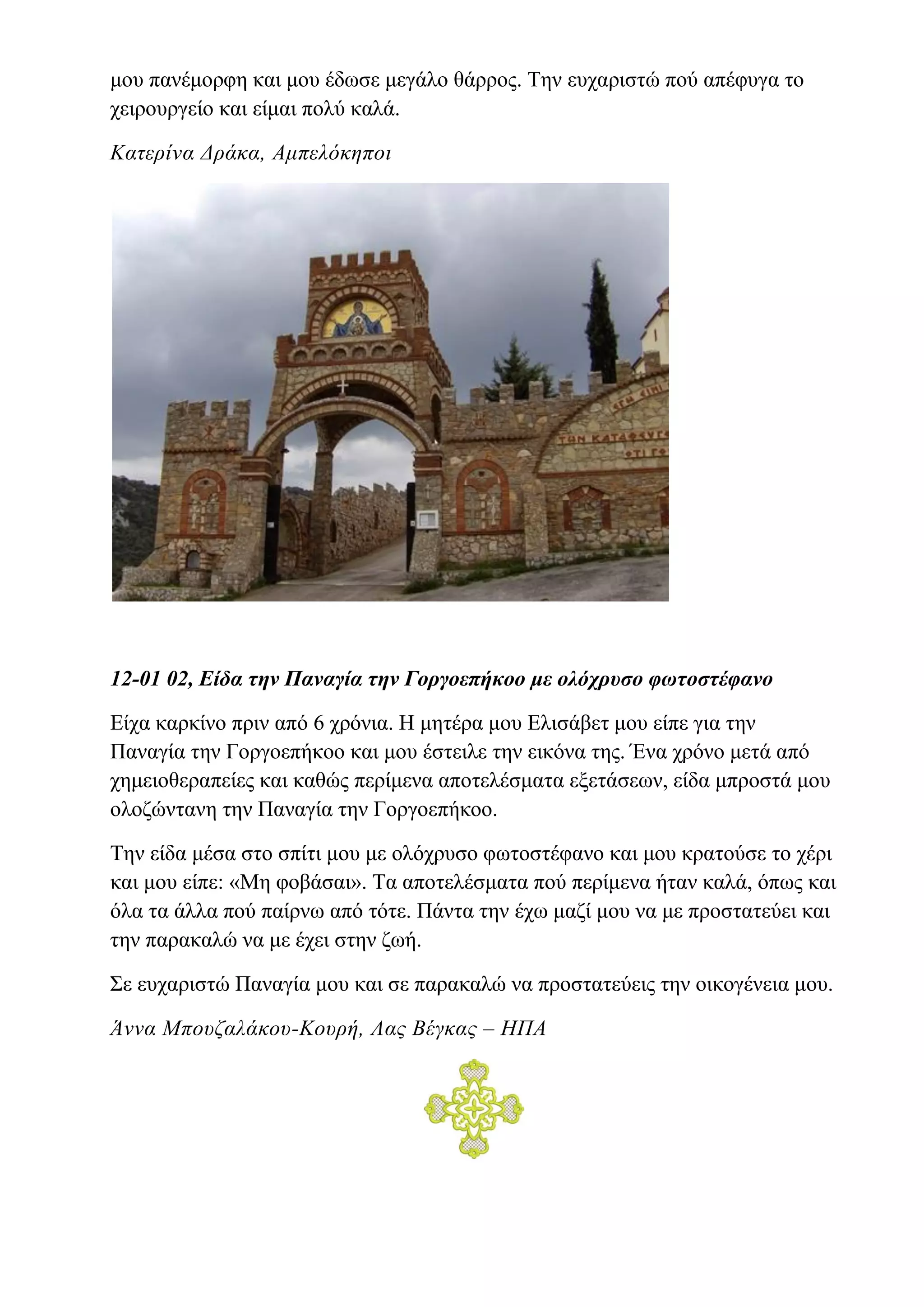 μου πανέμορφη και μου έδωσε μεγάλο θάρρος. Την ευχαριστώ πού απέφυγα το
χειρουργείο και είμαι πολύ καλά.
Κατερίνα Δράκα, Αμπελόκηποι
12-01 02, Είδα την Παναγία την Γοργοεπήκοο με ολόχρυσο φωτοστέφανο
Είχα καρκίνο πριν από 6 χρόνια. Η μητέρα μου Ελισάβετ μου είπε για την
Παναγία την Γοργοεπήκοο και μου έστειλε την εικόνα της. Ένα χρόνο μετά από
χημειοθεραπείες και καθώς περίμενα αποτελέσματα εξετάσεων, είδα μπροστά μου
ολοζώντανη την Παναγία την Γοργοεπήκοο.
Την είδα μέσα στο σπίτι μου με ολόχρυσο φωτοστέφανο και μου κρατούσε το χέρι
και μου είπε: «Μη φοβάσαι». Τα αποτελέσματα πού περίμενα ήταν καλά, όπως και
όλα τα άλλα πού παίρνω από τότε. Πάντα την έχω μαζί μου να με προστατεύει και
την παρακαλώ να με έχει στην ζωή.
Σε ευχαριστώ Παναγία μου και σε παρακαλώ να προστατεύεις την οικογένεια μου.
Άννα Μπουζαλάκου-Κουρή, Λας Βέγκας – ΗΠΑ
 