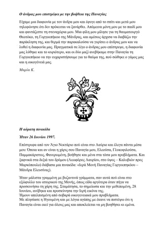 Ο άνδρας μου επιστρέφει με την βοήθεια της Παναγίας
Είχαμε μια διαφωνία με τον άνδρα μου και έφυγε από το σπίτι και μετά μου
τηλεφώνησε ότι δεν πρόκειται να ξανάρθει. Απόμεινα μόνη μου με το παιδί μου
και φαντάζεστε τη στεναχώρια μου. Μια φίλη μου μίλησε για τη θαυματουργό
Θεοτόκο, τη Γοργοεπήκοο της Μάνδρας, και αμέσως άρχισα να διαβάζω την
παράκληση της, και θερμά την παρακαλούσα να γυρίσει ο άνδρας μου και να
λυθεί η διαφωνία μας. Πραγματικά σε λίγο ο άνδρας μου επέστρεψε, η διαφωνία
μας λύθηκε και το κυριότερο, και οι δύο μαζί ανεβήκαμε στην Παναγία τη
Γοργοεπήκοο να την ευχαριστήσουμε για το θαύμα της, πού σώθηκε ο γάμος μας
και η οικογένειά μας.
Μαρία Κ.
Η αόρατη πινακίδα
Ήταν 26 Ιουνίου 1997.
Επέστρεφα από τον Άγιο Νεκτάριο πού είναι στο Λαύριο και έλεγα πάντα μέσα
μου: Όποια και αν είναι η χάρις σου Παναγία μου, Ελεούσα, Γλυκοφιλούσα,
Παμμακάριστος, Φανερωμένη, βοήθησε και μένα στα τόσα μου προβλήματα. Και
ξαφνικά στα δεξιά του δρόμου (Λεωφόρος Λαυρίου, στο ύψος – Καλυβιών προς
Μαρκόπουλο) διάβασα μια πινακίδα: «Ιερά Μονή Παναγίας Γοργοεπηκόου –
Μάνδρα Ελευσίνας).
Ήταν μάλιστα γραμμένη με βυζαντινά γράμματα, σαν αυτά πού είναι στο
εξώφυλλο του ιστορικού της Μονής, όπως είδα αργότερα όταν πήγα να
προσκυνήσω τη χάρη της. Σταμάτησα, το σημείωσα και την μεθεπομένη, 28
Ιουνίου, ανέβηκα και προσκύνησα την Ιερή εικόνα της.
Ήμουν απελπισμένη από σοβαρά οικογενειακά μου προβλήματα.
Με πλησίασε η Ηγουμένη και με λόγια αγάπης με έκανε να πιστέψω ότι η
Παναγία είναι εκεί για όλους μας και αποκλείεται να μη βοηθήσει κι εμένα.
 