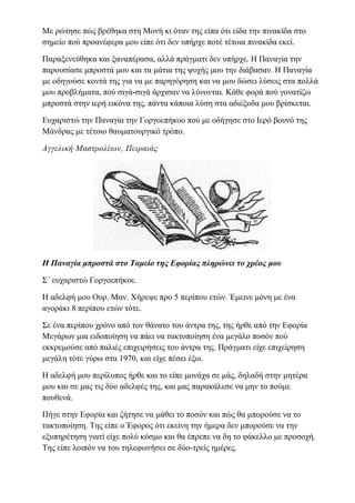 Με ρώτησε πώς βρέθηκα στη Μονή κι όταν της είπα ότι είδα την πινακίδα στο
σημείο πού προανέφερα μου είπε ότι δεν υπήρχε ποτέ τέτοια πινακίδα εκεί.
Παραξενεύθηκα και ξαναπέρασα, αλλά πράγματι δεν υπήρχε. Η Παναγία την
παρουσίασε μπροστά μου και τα μάτια της ψυχής μου την διάβασαν. Η Παναγία
με οδηγούσε κοντά της για να με παρηγόρηση και να μου δώσει λύσεις στα πολλά
μου προβλήματα, πού σιγά-σιγά άρχισαν να λύνονται. Κάθε φορά πού γονατίζω
μπροστά στην ιερή εικόνα της, πάντα κάποια λύση στα αδιέξοδα μου βρίσκεται.
Ευχαριστώ την Παναγία την Γοργοεπήκοο πού με οδήγησε στο Ιερό βουνό της
Μάνδρας με τέτοιο θαυματουργικό τρόπο.
Αγγελική Μαστρολέων, Πειραιάς
Η Παναγία μπροστά στο Ταμείο της Εφορίας πληρώνει το χρέος μου
Σ΄ ευχαριστώ Γοργοεπήκοε.
Η αδελφή μου Ουρ. Μαν. Χήρεψε προ 5 περίπου ετών. Έμεινε μόνη με ένα
αγοράκι 8 περίπου ετών τότε.
Σε ένα περίπου χρόνο από τον θάνατο του άντρα της, της ήρθε από την Εφορία
Μεγάρων μια ειδοποίηση να πάει να τακτοποίηση ένα μεγάλο ποσόν πού
εκκρεμούσε από παλιές επιχειρήσεις του άντρα της. Πράγματι είχε επιχείρηση
μεγάλη τότε γύρω στα 1970, και είχε πέσει έξω.
Η αδελφή μου περίλυπος ήρθε και το είπε μονάχα σε μάς, δηλαδή στην μητέρα
μου και σε μας τις δύο αδελφές της, και μας παρακάλεσε να μην το πούμε
πουθενά.
Πήγε στην Εφορία και ζήτησε να μάθει το ποσόν και πώς θα μπορούσε να το
τακτοποίηση. Της είπε ο Έφορος ότι εκείνη την ήμερα δεν μπορούσε να την
εξυπηρέτηση γιατί είχε πολύ κόσμο και θα έπρεπε να δη το φάκελλο με προσοχή.
Της είπε λοιπόν να του τηλεφωνήσει σε δύο-τρείς ημέρες.
 