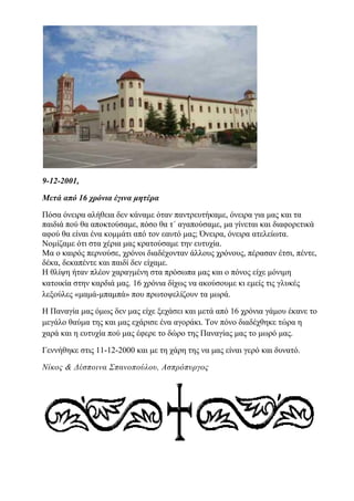 9-12-2001,
Μετά από 16 χρόνια έγινα μητέρα
Πόσα όνειρα αλήθεια δεν κάναμε όταν παντρευτήκαμε, όνειρα για μας και τα
παιδιά πού θα αποκτούσαμε, πόσο θα τ΄ αγαπούσαμε, μα γίνεται και διαφορετικά
αφού θα είναι ένα κομμάτι από τον εαυτό μας; Όνειρα, όνειρα ατελείωτα.
Νομίζαμε ότι στα χέρια μας κρατούσαμε την ευτυχία.
Μα ο καιρός περνούσε, χρόνοι διαδέχονταν άλλους χρόνους, πέρασαν έτσι, πέντε,
δέκα, δεκαπέντε και παιδί δεν είχαμε.
Η θλίψη ήταν πλέον χαραγμένη στα πρόσωπα μας και ο πόνος είχε μόνιμη
κατοικία στην καρδιά μας. 16 χρόνια δίχως να ακούσουμε κι εμείς τις γλυκές
λεξούλες «μαμά-μπαμπά» που πρωτοψελίζουν τα μωρά.
Η Παναγία μας όμως δεν μας είχε ξεχάσει και μετά από 16 χρόνια γάμου έκανε το
μεγάλο θαύμα της και μας εχάρισε ένα αγοράκι. Τον πόνο διαδέχθηκε τώρα η
χαρά και η ευτυχία πού μας έφερε το δώρο της Παναγίας μας το μωρό μας.
Γεννήθηκε στις 11-12-2000 και με τη χάρη της να μας είναι γερό και δυνατό.
Νίκος & Δέσποινα Σπανοπούλου, Ασπρόπυργος
 