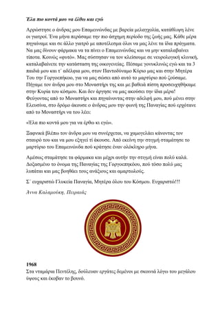 Έλα πιο κοντά μου να έλθω και εγώ
Αρρώστησε ο άνδρας μου Επαμεινώνδας με βαρεία μελαγχολία, κατάθλιψη λένε
οι γιατροί. Ένα μήνα περάσαμε την πιο άσχημη περίοδο της ζωής μας. Κάθε μέρα
πηγαίναμε και σε άλλο γιατρό με αποτέλεσμα όλοι να μας λένε τα ίδια πράγματα.
Να μας δίνουν φάρμακα να τα πίνει ο Επαμεινώνδας και να μην καταλαβαίνει
τίποτα. Κοινώς «φυτό». Μας σύστησαν να τον κλείσουμε σε νευρολογική κλινική,
καταλαβαίνετε την κατάσταση της οικογενείας. Πέσαμε γονυκλινώς εγώ και τα 3
παιδιά μου και τ΄ αδέλφια μου, στον Παντοδύναμο Κύριο μας και στην Μητέρα
Του την Γοργοεπήκοο, για να μας σώσει από αυτό το μαρτύριο πού ζούσαμε.
Πήγαμε τον άνδρα μου στο Μοναστήρι της και με βαθειά πίστη προσευχηθήκαμε
στην Κυρία του κόσμου. Και δεν άργησε να μας ακούσει την ίδια μέρα!
Φεύγοντας από το Μοναστήρι και πηγαίνοντας στην αδελφή μου, πού μένει στην
Ελευσίνα, στο δρόμο άκουσε ο άνδρας μου την φωνή της Παναγίας πού ερχότανε
από το Μοναστήρι να του λέει:
«Έλα πιο κοντά μου για να έρθω κι εγώ».
Ξαφνικά βλέπω τον άνδρα μου να συνέρχεται, να χαμογελάει κάνοντας τον
σταυρό του και να μου εξηγεί τί άκουσε. Από εκείνη την στιγμή σταμάτησε το
μαρτύριο του Επαμεινώνδα πού κράτησε έναν ολόκληρο μήνα.
Αμέσως σταμάτησε τα φάρμακα και μέχρι αυτήν την στιγμή είναι πολύ καλά.
Δοξασμένο το όνομα της Παναγίας της Γοργοεπηκόου, πού τόσο πολύ μας
λυπάται και μας βοηθάει τους ανάξιους και αμαρτωλούς.
Σ΄ ευχαριστώ Γλυκεία Παναγία, Μητέρα όλου του Κόσμου. Ευχαριστώ!!!
Άννα Καλαμούκη, Πειραιάς
1968
Στα νταμάρια Πεντέλης, δούλευαν εργάτες δεμένοι με σκοινιά λόγω του μεγάλου
ύψους και έκοβαν το βουνό.
 