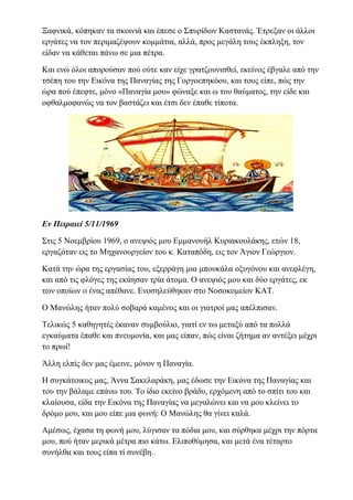 Ξαφνικά, κόπηκαν τα σκοινιά και έπεσε ο Σπυρίδων Καστανάς. Έτρεξαν οι άλλοι
εργάτες να τον περιμαζέψουν κομμάτια, αλλά, προς μεγάλη τους έκπληξη, τον
είδαν να κάθεται πάνω σε μια πέτρα.
Και ενώ όλοι απορούσαν πού ούτε καν είχε γρατζουνισθεί, εκείνος έβγαλε από την
τσέπη του την Εικόνα της Παναγίας της Γοργοεπηκόου, και τους είπε, πώς την
ώρα πού έπεφτε, μόνο «Παναγία μου» φώναξε και ω του θαύματος, την είδε και
οφθαλμοφανώς να τον βαστάζει και έτσι δεν έπαθε τίποτα.
Εν Πειραιεί 5/11/1969
Στις 5 Νοεμβρίου 1969, ο ανεψιός μου Εμμανουήλ Κυριακουλάκης, ετών 18,
εργαζόταν εις το Μηχανουργείον του κ. Καταπόδη, εις τον Άγιον Γεώργιον.
Κατά την ώρα της εργασίας του, εξερράγη μια μπουκάλα οξυγόνου και ανεφλέγη,
και από τις φλόγες της εκάησαν τρία άτομα. Ο ανεψιός μου και δύο εργάτες, εκ
των οποίων ο ένας απέθανε. Ενοσηλεύθηκαν στο Νοσοκομείον ΚΑΤ.
Ο Μανώλης ήταν πολύ σοβαρά καμένος και οι γιατροί μας απέλπισαν.
Τελικώς 5 καθηγητές έκαναν συμβούλιο, γιατί εν τω μεταξύ από τα πολλά
εγκαύματα έπαθε και πνευμονία, και μας είπαν, πώς είναι ζήτημα αν αντέξει μέχρι
το πρωί!
Άλλη ελπίς δεν μας έμεινε, μόνον η Παναγία.
Η συγκάτοικος μας, Άννα Σακελαράκη, μας έδωσε την Εικόνα της Παναγίας και
του την βάλαμε επάνω του. Το ίδιο εκείνο βράδυ, ερχόμενη από το σπίτι του και
κλαίουσα, είδα την Εικόνα της Παναγίας να μεγαλώνει και να μου κλείνει το
δρόμο μου, και μου είπε μια φωνή: Ο Μανώλης θα γίνει καλά.
Αμέσως, έχασα τη φωνή μου, λύγισαν τα πόδια μου, και σύρθηκα μέχρι την πόρτα
μου, πού ήταν μερικά μέτρα πιο κάτω. Ελιποθύμησα, και μετά ένα τέταρτο
συνήλθα και τους είπα τί συνέβη.
 