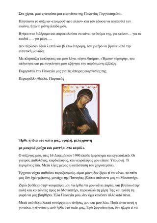 Στα χέρια, μου κρατούσα μια εικονίτσα της Παναγίας Γοργοεπηκόου.
Πλησίασα το σύζυγο -ετοιμοθάνατο πλέον- και του έδωσα να ασπασθεί την
εικόνα, ήταν η μόνη ελπίδα μου.
Βγήκα στο διάδρομο και παρακαλούσα να κάνει το θαύμα της, για κείνον… για τα
παιδιά …. για μένα….
Δεν πέρασαν δέκα λεπτά και βλέπω έντρομη, τον γιατρό να βγαίνει από την
εντατική μονάδα.
Με πλησιάζει έκπληκτος και μου λέγει «έγινε θαύμα». «Ήμουν σίγουρη», του
απήντησα και με συγκίνηση μου εξήγησε την απρόσμενη εξέλιξη.
Ευχαριστώ την Παναγία μας για τις άπειρες ευεργεσίες της.
Περιορέλλη Θέκλα, Πειραιεύς
Ήρθε η ίδια στο σπίτι μας, υψηλή, μελαχροινή
με μακρυά ρούχα και μαντήλι στο κεφάλι.
Ο σύζυγος μου, στις 16 Δεκεμβρίου 1990 έπαθε έμφραγμα και εγκεφαλικό. Οι
γιατροί, παθολόγος, καρδιολόγος, και νευρολόγος μου είπαν: Υπομονή. Τί
περιμένεις πιά. Μετά λίγες μέρες η κατάσταση του χειροτερεύει.
Έρχεται νύχτα παθαίνει παροξυσμούς, είμαι μόνη δεν ξέρω τί να κάνω, το σπίτι
μας δεν έχει γείτονες, μονάχα της Παναγίας, βλέπω απέναντι μας το Μοναστήρι.
Ζητώ βοήθεια στην κουμπάρα μου να έρθει να μου κάνει παρέα, και βγαίνω στην
αυλή και κοιτώντας προς το Μοναστήρι, παρακαλώ τη χάρη Της και τούτη τη
φορά να μας βοηθήσει. Έλα Παναγία μου, δεν έχω κανέναν άλλο από σένα.
Μετά από δέκα λεπτά συνέρχεται ο άνδρας μου και μου λέει: Ποιά είναι αυτή η
γυναίκα, η άγνωστη, πού ήρθε στο σπίτι μας; Εγώ ξαφνιάστηκα, δεν ήξερα τί να
 