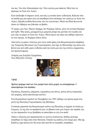 του πω. Του λέω: Καλωσόρισε την. Τότε εκείνος μου άπαντα: Μού λέει να
φέρουμε τα Άγια των Αγίων.
Εγώ κατάλαβα τί σήμαινε αυτό, και πώς η γυναίκα ήταν η Παναγία. Κάλεσα τότε
τα παιδιά μας και αφού τους τα διηγήθηκα όλα καλέσαμε τον ιερέα με τα Άγια των
Αγίων, δηλαδή τη Θεία Κοινωνία, και τον κοινώνησε. Μετά την Θεία Κοινωνία
έπεσε σε λήθαργο και ξύπνησε το βράδυ.
Τί τρέχει; μου λέει. Ήμουν άσχημα, δεν θυμάμαι τίποτα, μόνο τη γυναίκα θυμάμαι
πού ήρθε. Μια ψηλή, μελαχροινή με μακρυά ρούχα και μαντήλι στο κεφάλι και
μου είπε να φέρω τα Άγια των Αγίων. Μετά έφυγε και πήγε και κάθησε απέναντι
σε ένα ύψωμα. Δε θυμάμαι τίποτε άλλο.
Από κείνη τη μέρα ο σύζυγος μου έγινε καλά χάρις στη θαυματουργική επέμβαση
της Υπεραγίας Θεοτόκου της Γοργοεπηκόου, πού έχει το Μοναστήρι της πάνω στο
βουνό και πού κάθε μέρα το βλέπω από την αυλή μου και της στέλνω ευχαριστίες
και προσκυνήματα.
Ανδρέας και Σουζάνα Τροχαλάκη,
Άνω Μαγούλα Αττικής
7/8/92
Χρόνια τρέχαμε από τον ένα γιατρό στον άλλο χωρίς να καταφέρουμε ν’
αποκτήσουμε ένα παιδάκι.
Εξετάσεις, θεραπείες, φάρμακα, εγχειρήσεις και πόνος, πολύς πόνος σωματικός
και ψυχικός, αλλά αποτέλεσμα κανένα.
Ένα Κυριακάτικο πρωϊνό του Νοεμβρίου του 1991 ήλθαμε για πρώτη φορά στη
μονή της Παναγίας Γοργοεπηκόου της Μάνδρας.
Γονάτισα μπροστά στη θαυματουργό εικόνα της Παναγίας κι άρχισα να κλαίω με
λυγμούς, να της λέω το παράπονό μου, το βάσανο πού μου έκαιγε την καρδιά, και
να την παρακαλώ να με βοηθήση να αποκτήσω κι εγώ ένα παιδί.
Δίπλα ο σύζυγός μου παρακαλούσε κι εκείνος κλαίγοντας. Καθώς φεύγαμε
σκέφθηκα να τάξω κάτι στην Παναγία. Έπιασα τις καδένες στο λαιμό μου. Μα όχι.
Καδένες είχα πολλές δεν θα είναι κάτι πού θα το στερηθώ, σκέφθηκα.
 