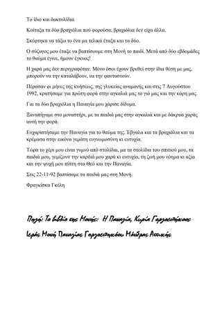 Το ίδιο και δακτυλίδια.
Κοίταξα τα δύο βραχιόλια πού φορούσα, βραχιόλια δεν είχα άλλα.
Σκέφτηκα να τάξω το ένα μα τελικά έταξα και τα δύο.
Ο σύζυγος μου έταξε να βαπτίσουμε στη Μονή το παιδί. Μετά από δύο εβδομάδες
το θαύμα έγινε, ήμουν έγκυος!
Η χαρά μας δεν περιγραφόταν. Μόνο όσοι έχουν βρεθεί στην ίδια θέση με μας,
μπορούν να την καταλάβουν, να την φανταστούν.
Πέρασαν οι μήνες της κυήσεως, της γλυκείας αναμονής και στις 7 Αυγούστου
1992, κρατήσαμε για πρώτη φορά στην αγκαλιά μας το γιό μας και την κόρη μας.
Για τα δύο βραχιόλια η Παναγία μου χάρισε δίδυμα.
Ξαναπήγαμε στο μοναστήρι, με τα παιδιά μας στην αγκαλιά και με δάκρυα χαράς
αυτή την φορά.
Ευχαριστήσαμε την Παναγία για το θαύμα της. Έβγαλα και τα βραχιόλια και τα
κρέμασα στην εικόνα γεμάτη ευγνωμοσύνη κι ευτυχία.
Τώρα το χέρι μου είναι γυμνό από στολίδια, μα τα στολίδια του σπιτιού μου, τα
παιδιά μου, γεμίζουν την καρδιά μου χαρά κι ευτυχία, τη ζωή μου νόημα κι αξία
και την ψυχή μου πίστη στο Θεό και την Παναγία.
Στις 22-11-92 βαπτίσαμε τα παιδιά μας στη Μονή.
Φραγκίσκα Γκέλη
Πηγή: Το βιβλίο της Μονής: Η Παναγία, Κυρία Γοργοεπήκοος
Ιεράς Μονή Παναγίας Γοργοεπηκόου Μάνδρας Αττικής
 