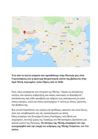 Ένα από τα πολλά ονόματα που προσδίδουμε στην Παναγία μας είναι
Γοργοεπήκοος και η ομώνυμη θαυματουργή εικόνα της βρίσκεται στην
Ιερά Μονή Δοχειαρίου Αγίου Όρους από το 1646.
Εκεί, όπως αναφέρεται στο ιστορικό της Μονής, "λάμπει ως πολύφωτος
σελήνη, σαν άριστος κυβερνήτης και σοφός οικονόμος το διακυβερνά",
φυλάσσοντας από κάθε προσβολή και επήρεια τους ασκούμενους σε αυτό
οσίους πατέρες, αλλά και όσους προστρέχουν σ' εκείνη με πίστη, ζητώντας
την βοήθεια της.
Και γενικά διαφυλάττει και γοργώς και προθύμως υπακούει και ελεεί όλους,
όσοι την ευλαβούμαστε και την επικαλούμαστε με πίστη.
Όπως αναφέρει στο Συναξάρι Ο όσιος Νικόδημος, στη Μονή του
Δοχειαρίου, στο δεξί μέρος της Τραπέζης του Μοναστηρίου, βρισκόταν μια
παλαιά εικόνα της Παναγίας. Οι πατέρες της Μονής αναφέρουν ότι είχε
αγιογραφηθεί από την εποχή του κτήτορος της Μονής Νεοφύτου, τον 11ο
αιώνα.
 